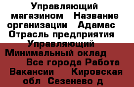 Управляющий магазином › Название организации ­ Адамас › Отрасль предприятия ­ Управляющий › Минимальный оклад ­ 55 000 - Все города Работа » Вакансии   . Кировская обл.,Сезенево д.